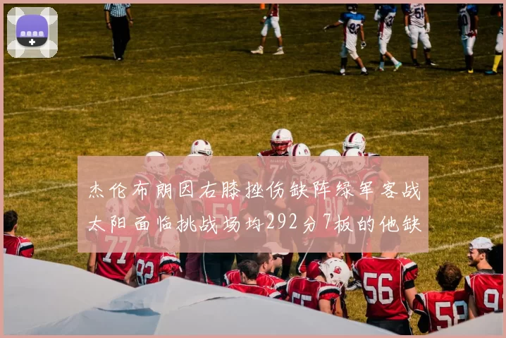 杰伦布朗因右膝挫伤缺阵绿军客战太阳面临挑战场均292分7板的他缺席影响大
