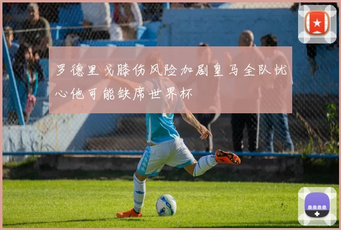 罗德里戈膝伤风险加剧皇马全队忧心他可能缺席世界杯