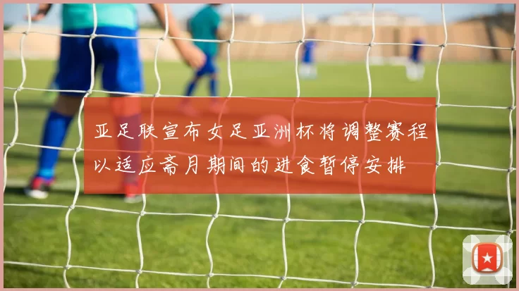 亚足联宣布女足亚洲杯将调整赛程以适应斋月期间的进食暂停安排