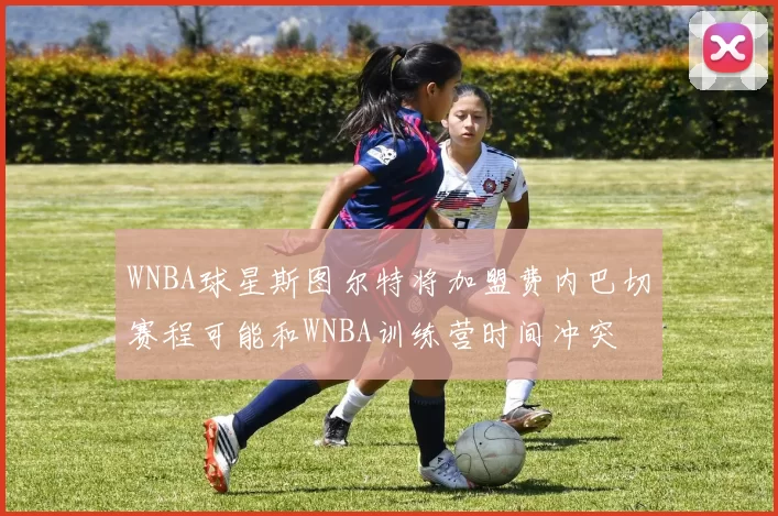 WNBA球星斯图尔特将加盟费内巴切赛程可能和WNBA训练营时间冲突