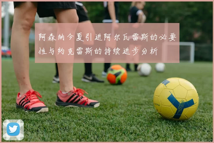 阿森纳今夏引进阿尔瓦雷斯的必要性与约克雷斯的持续进步分析
