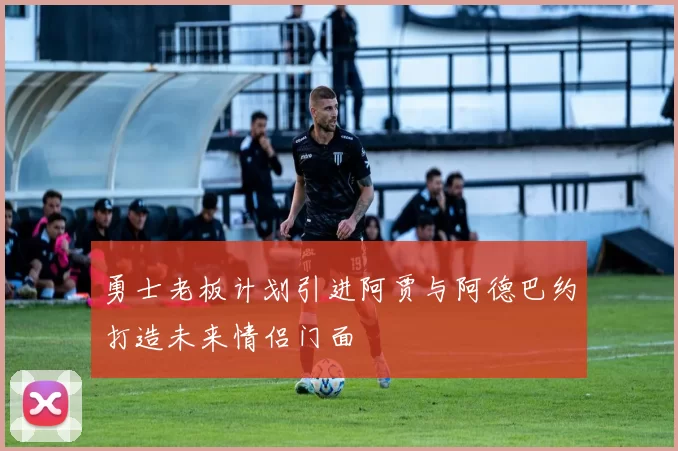 勇士老板计划引进阿贾与阿德巴约打造未来情侣门面