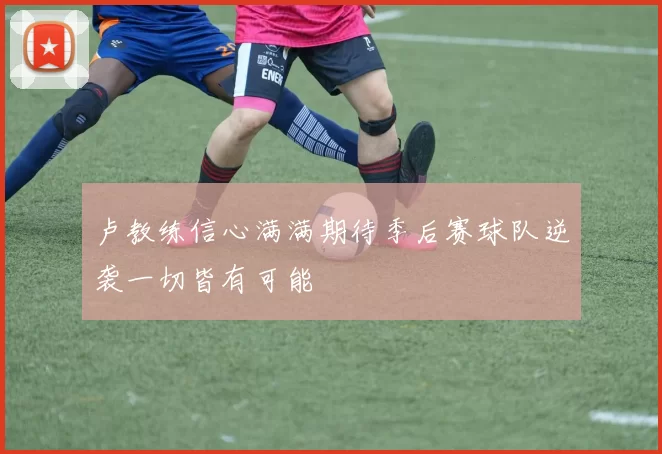 卢教练信心满满期待季后赛球队逆袭一切皆有可能