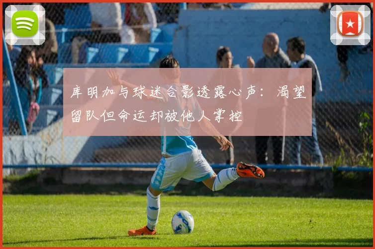 库明加与球迷合影透露心声：渴望留队但命运却被他人掌控