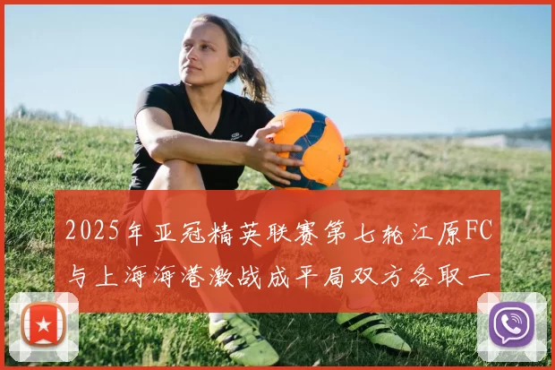 2025年亚冠精英联赛第七轮江原FC与上海海港激战成平局双方各取一分