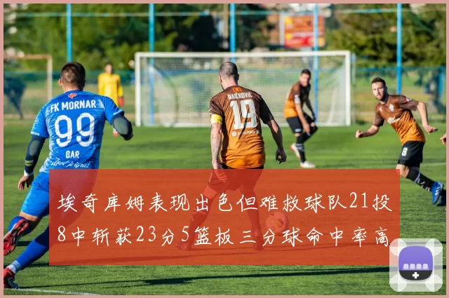 埃奇库姆表现出色但难救球队21投8中斩获23分5篮板三分球命中率高达45