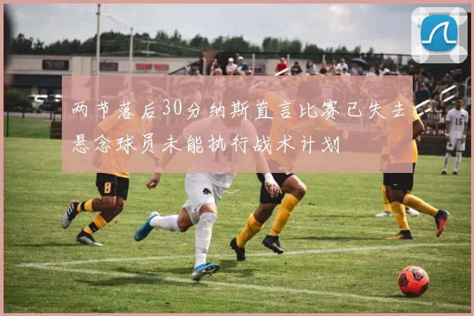 两节落后30分纳斯直言比赛已失去悬念球员未能执行战术计划