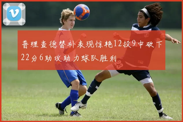 普理查德替补表现惊艳12投9中砍下22分6助攻助力球队胜利