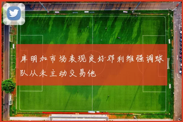 库明加市场表现良好邓利维强调球队从未主动交易他