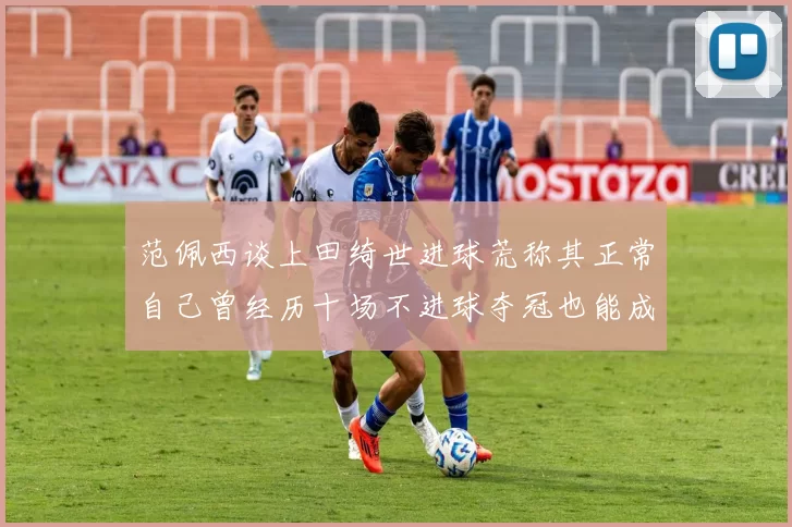 范佩西谈上田绮世进球荒称其正常自己曾经历十场不进球夺冠也能成功