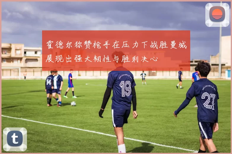 霍德尔称赞枪手在压力下战胜曼城展现出强大韧性与胜利决心