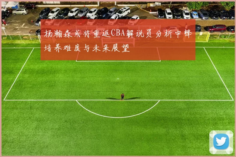 杨瀚森或将重返CBA解说员分析中锋培养难度与未来展望